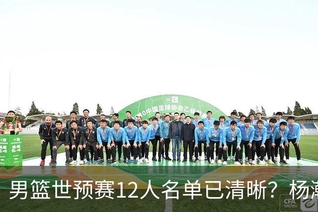 男篮世预赛12人名单已清晰？杨瀚森赵继伟领衔：周琦赵睿全被抛弃